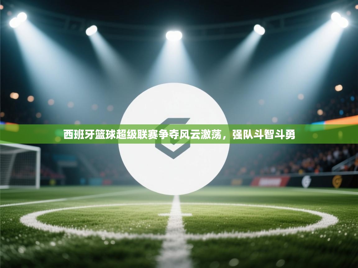 西班牙篮球超级联赛争夺风云激荡，强队斗智斗勇  第2张